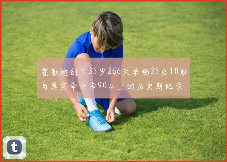 霍勒迪创下35岁266天单场35分10助与真实命中率90以上的历史新纪录