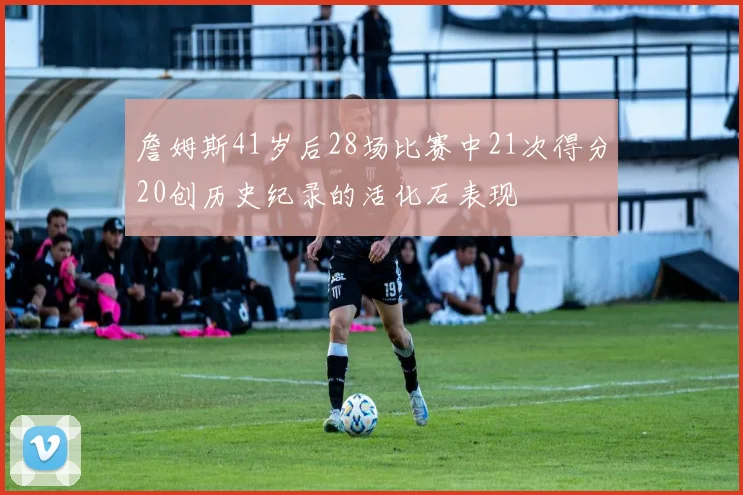 詹姆斯41岁后28场比赛中21次得分20创历史纪录的活化石表现