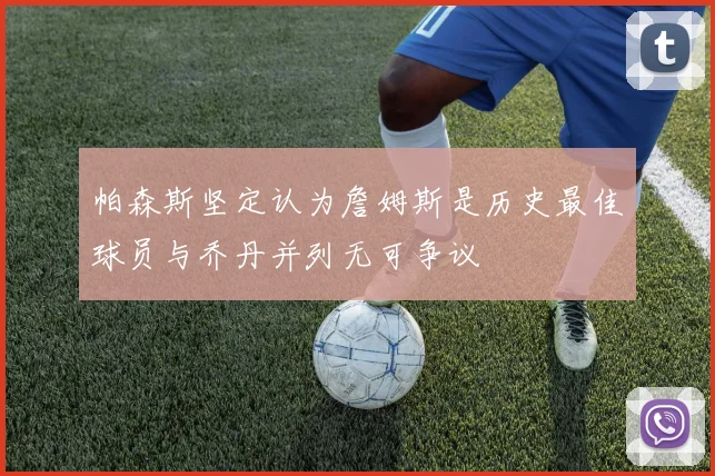 帕森斯坚定认为詹姆斯是历史最佳球员与乔丹并列无可争议