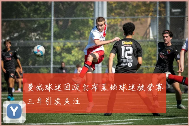 曼城球迷因殴打布莱顿球迷被禁赛三年引发关注