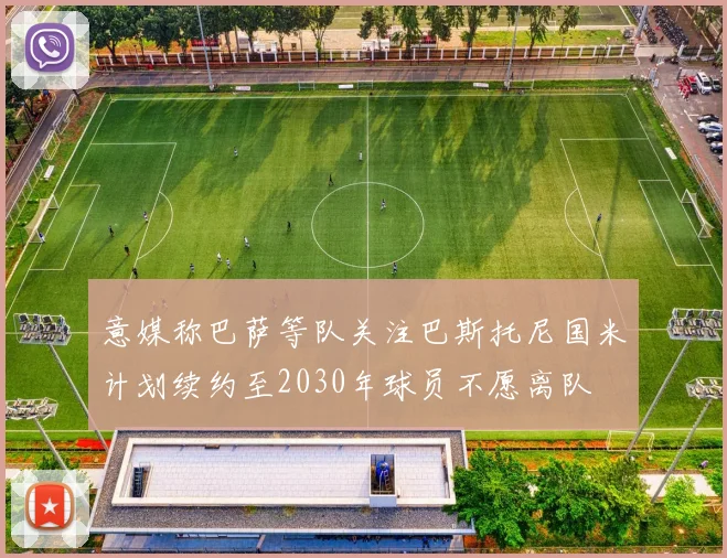意媒称巴萨等队关注巴斯托尼国米计划续约至2030年球员不愿离队