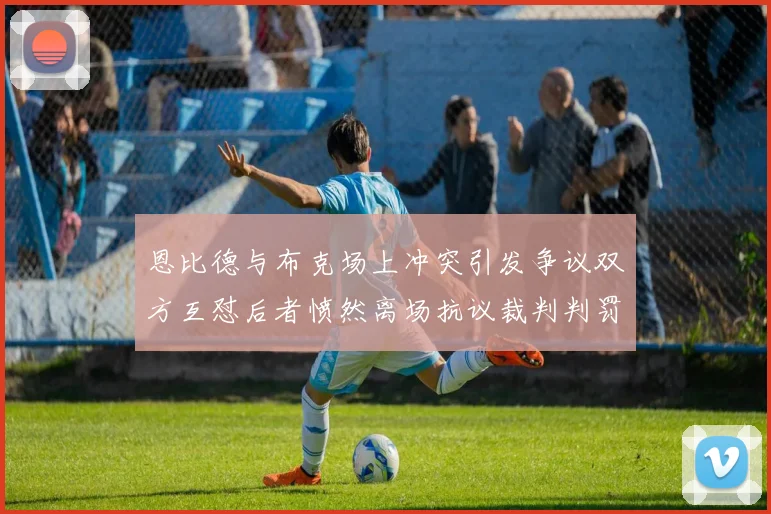 恩比德与布克场上冲突引发争议双方互怼后者愤然离场抗议裁判判罚