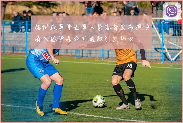 赫伊森事件当事人紧凑哥发布视频请求赫伊森公开道歉引发热议