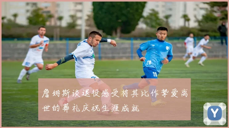 詹姆斯谈退役感受将其比作挚爱离世的葬礼庆祝生涯成就