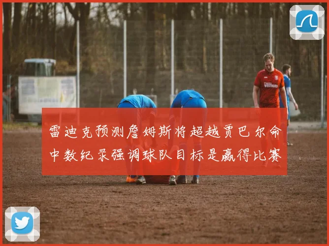 雷迪克预测詹姆斯将超越贾巴尔命中数纪录强调球队目标是赢得比赛