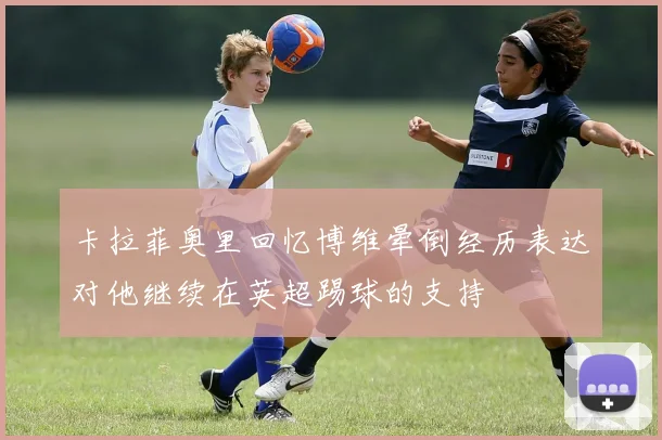 卡拉菲奥里回忆博维晕倒经历表达对他继续在英超踢球的支持