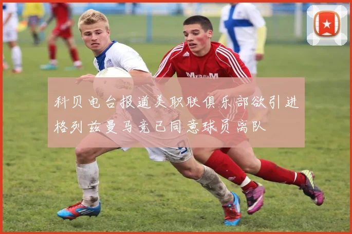 科贝电台报道美职联俱乐部欲引进格列兹曼马竞已同意球员离队