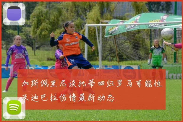 加斯佩里尼谈托蒂回归罗马可能性及迪巴拉伤情最新动态