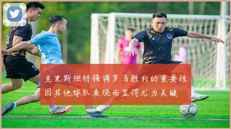 克里斯坦特强调罗马胜利的重要性因其他球队表现而显得尤为关键
