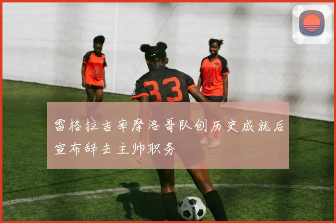 雷格拉吉率摩洛哥队创历史成就后宣布辞去主帅职务