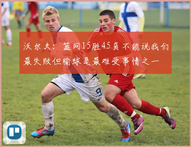 沃尔夫：篮网15胜45负不能说我们最失败但输球是最难受事情之一