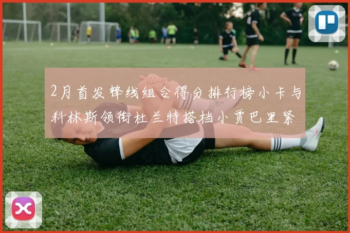 2月首发锋线组合得分排行榜小卡与科林斯领衔杜兰特搭档小贾巴里紧随其后