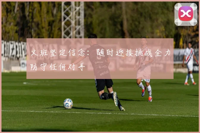 文班坚定信念：随时迎接挑战全力防守任何对手