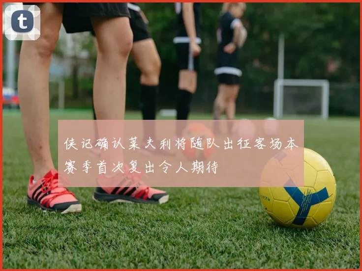 侠记确认莱夫利将随队出征客场本赛季首次复出令人期待