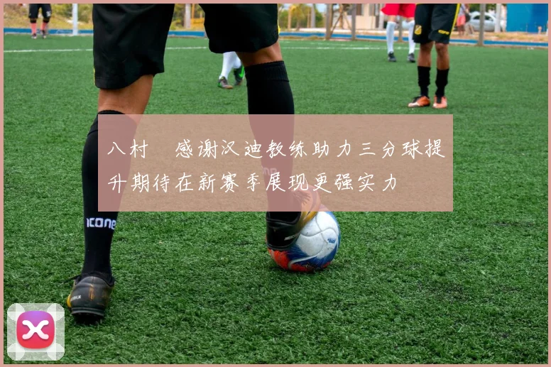八村塁感谢汉迪教练助力三分球提升期待在新赛季展现更强实力