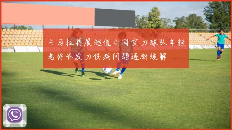 卡马拉再展超值合同实力球队年轻老将齐发力伤病问题逐渐缓解