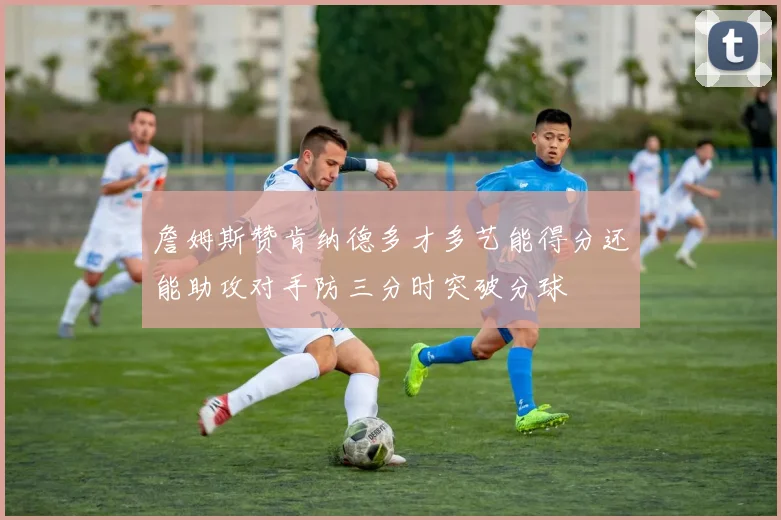 詹姆斯赞肯纳德多才多艺能得分还能助攻对手防三分时突破分球