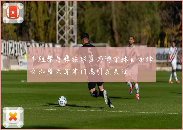 季胜攀与彝族球员乃博宁林自由转会加盟天津津门虎引发关注