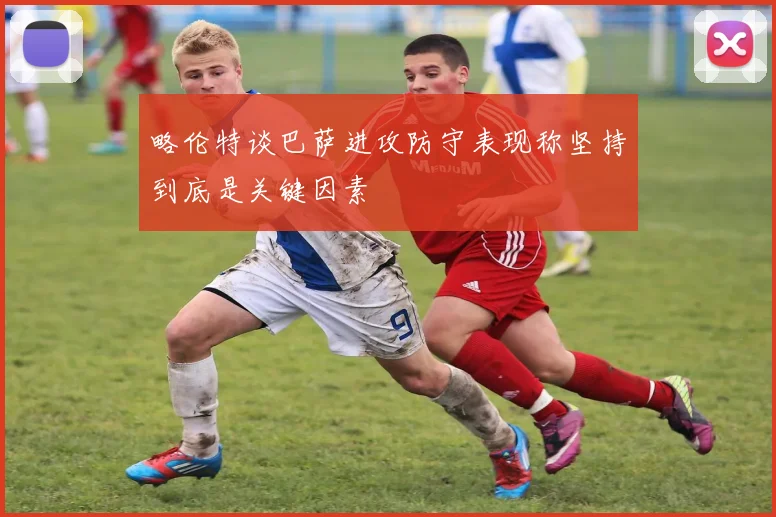 略伦特谈巴萨进攻防守表现称坚持到底是关键因素